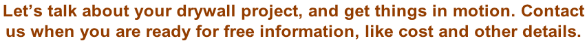 Let’s talk about your drywall project, and get things in motion. Contact  us when you are ready for free information, like cost and other details.